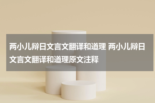 两小儿辩日文言文翻译和道理 两小儿辩日文言文翻译和道理原文注释