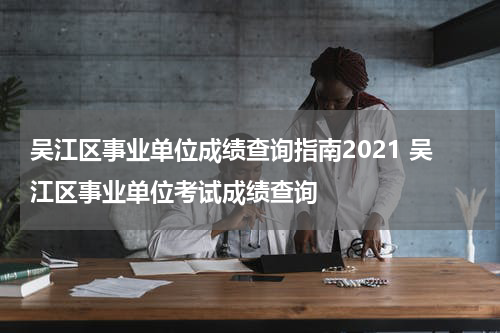 吴江区事业单位成绩查询指南2021 吴江区事业单位考试成绩查询