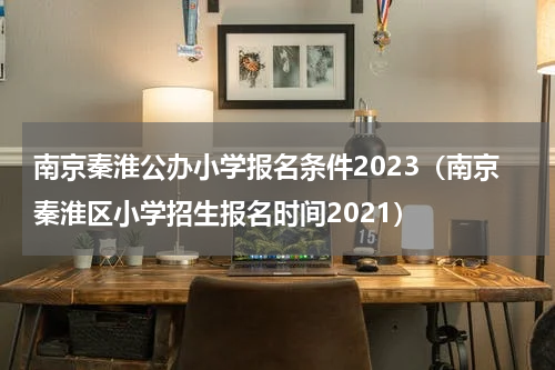 南京秦淮公办小学报名条件2023(南京秦淮区小学招生报名时间2021)