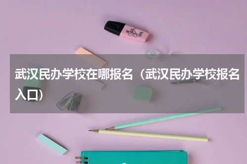 武汉民办学校在哪报名（武汉民办学校报名入口）