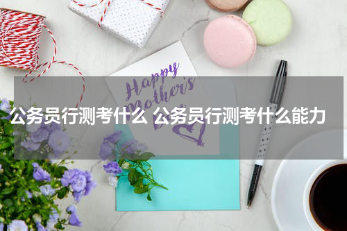 公务员行测考什么 公务员行测考什么能力