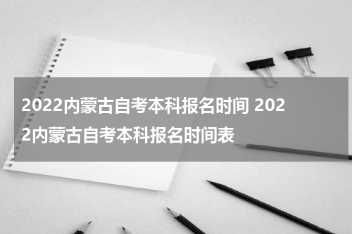 2022内蒙古自考本科报名时间 2022内蒙古自考本科报名时间表