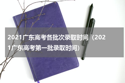 2021广东高考各批次录取时间（2021广东高考第一批录取时间）