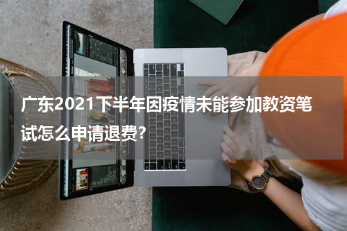 广东2021下半年因疫情未能参加教资笔试怎么申请退费？