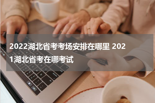 2022湖北省考考场安排在哪里 2021湖北省考在哪考试