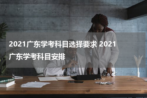 2021广东学考科目选择要求 2021广东学考科目安排