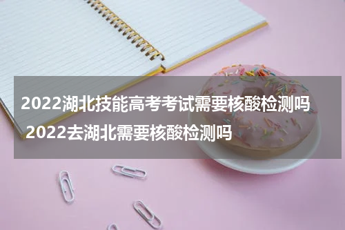 2022湖北技能高考考试需要核酸检测吗 2022去湖北需要核酸检测吗