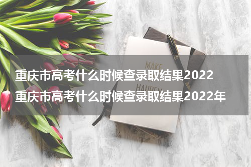 重庆市高考什么时候查录取结果2022 重庆市高考什么时候查录取结果2022年