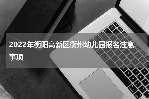 2022年衡阳高新区衡州幼儿园报名注意事项