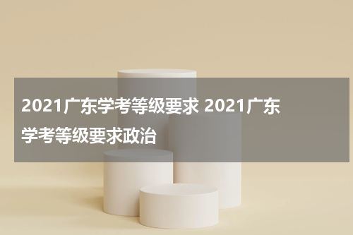2021广东学考等级要求 2021广东学考等级要求政治