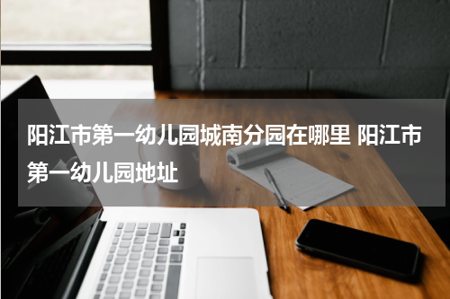 阳江市第一幼儿园城南分园在哪里 阳江市第一幼儿园地址