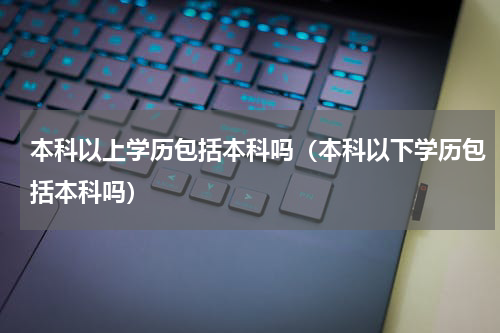 本科以上学历包括本科吗(本科以下学历包括本科吗)