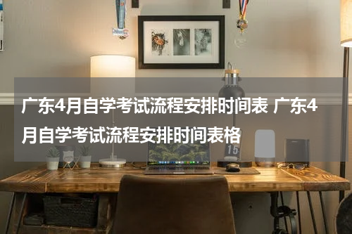 广东4月自学考试流程安排时间表 广东4月自学考试流程安排时间表格