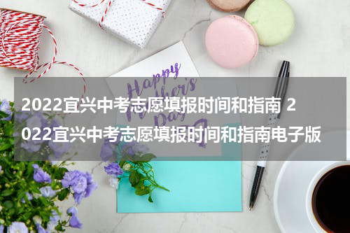 2022宜兴中考志愿填报时间和指南 2022宜兴中考志愿填报时间和指南电子版
