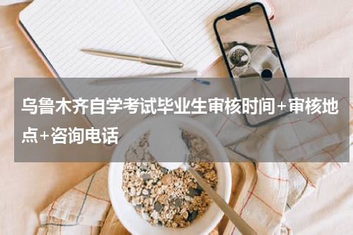 乌鲁木齐自学考试毕业生审核时间+审核地点+咨询电话