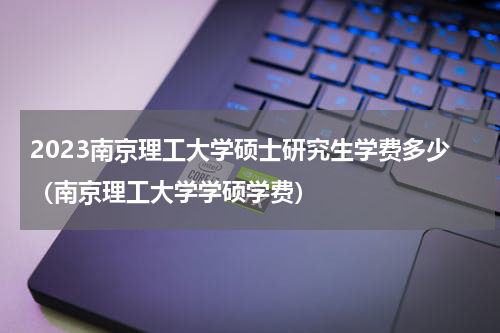 2023南京理工大学硕士研究生学费多少（南京理工大学学硕学费）