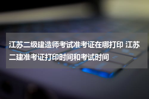 江苏二级建造师考试准考证在哪打印 江苏二建准考证打印时间和考试时间