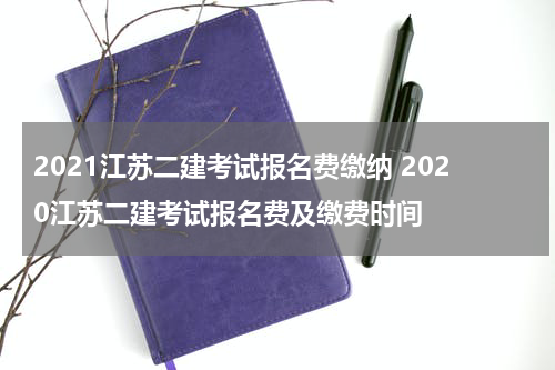 2021江苏二建考试报名费缴纳 2020江苏二建考试报名费及缴费时间