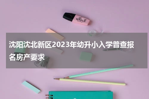 沈阳沈北新区2023年幼升小入学普查报名房产要求