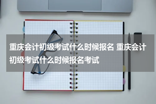 重庆会计初级考试什么时候报名 重庆会计初级考试什么时候报名考试
