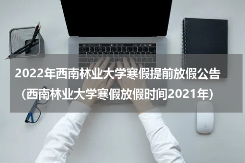 2022年西南林业大学寒假提前放假公告(西南林业大学寒假放假时间2021年)