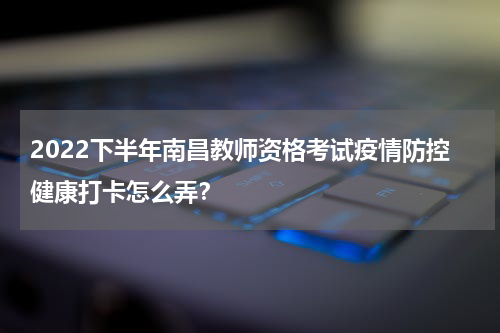 2022下半年南昌教师资格考试疫情防控健康打卡怎么弄？