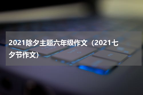 2021除夕主题六年级作文（2021七夕节作文）