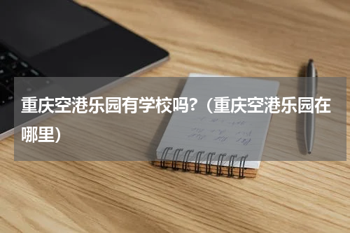 重庆空港乐园有学校吗?（重庆空港乐园在哪里）