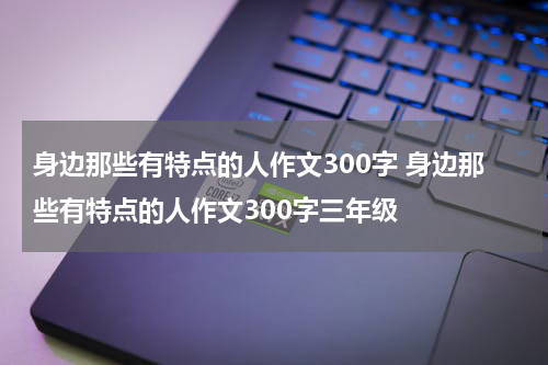 身边那些有特点的人作文300字 身边那些有特点的人作文300字三年级