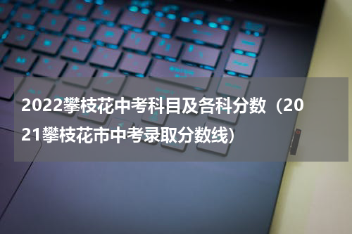 2022攀枝花中考科目及各科分数(2021攀枝花市中考录取分数线)