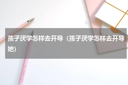 孩子厌学怎样去开导（孩子厌学怎样去开导她）