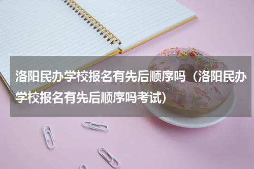 洛阳民办学校报名有先后顺序吗（洛阳民办学校报名有先后顺序吗考试）