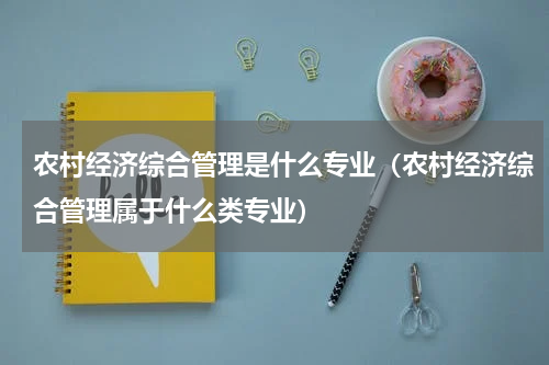 农村经济综合管理是什么专业（农村经济综合管理属于什么类专业）