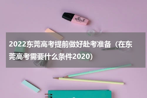 2022东莞高考提前做好赴考准备（在东莞高考需要什么条件2020）