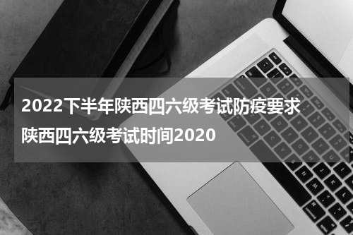 2022下半年陕西四六级考试防疫要求 陕西四六级考试时间2020