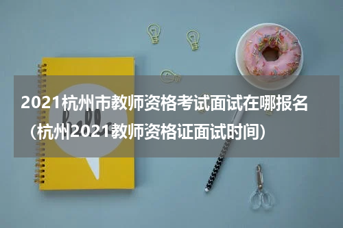 2021杭州市教师资格考试面试在哪报名（杭州2021教师资格证面试时间）