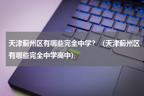 天津蓟州区有哪些完全中学？（天津蓟州区有哪些完全中学高中）