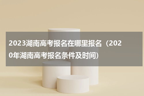 2023湖南高考报名在哪里报名（2020年湖南高考报名条件及时间）