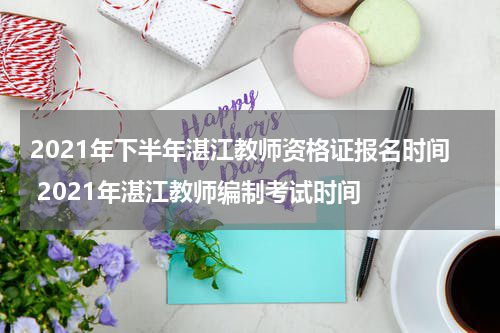 2021年下半年湛江教师资格证报名时间 2021年湛江教师编制考试时间