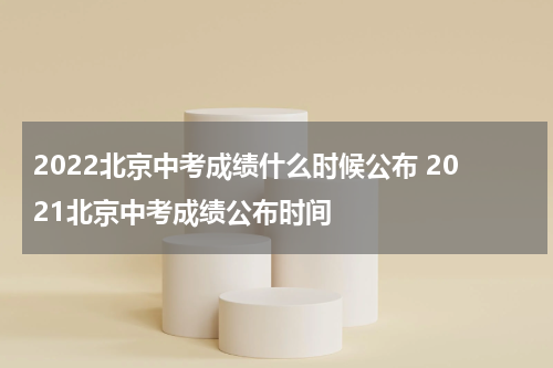2022北京中考成绩什么时候公布 2021北京中考成绩公布时间