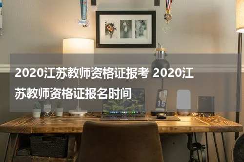 2020江苏教师资格证报考 2020江苏教师资格证报名时间