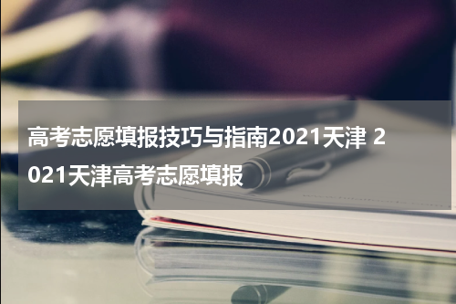 高考志愿填报技巧与指南2021天津 2021天津高考志愿填报