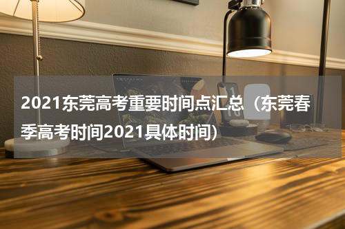 2021东莞高考重要时间点汇总（东莞春季高考时间2021具体时间）