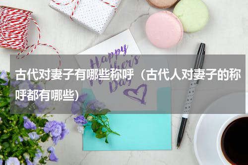 古代对妻子有哪些称呼(古代人对妻子的称呼都有哪些)