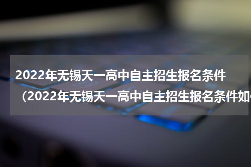 2022年无锡天一高中自主招生报名条件(2022年无锡天一高中自主招生报名条件如何)