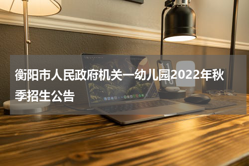 衡阳市人民政府机关一幼儿园2022年秋季招生公告