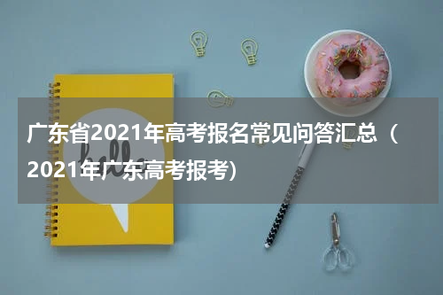 广东省2021年高考报名常见问答汇总（2021年广东高考报考）