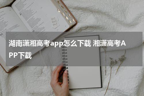 湖南潇湘高考app怎么下载 湘潇高考APP下载