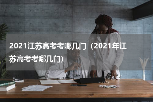 2021江苏高考考哪几门（2021年江苏高考考哪几门）
