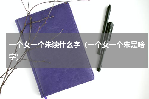 一个女一个朱读什么字（一个女一个朱是啥字）